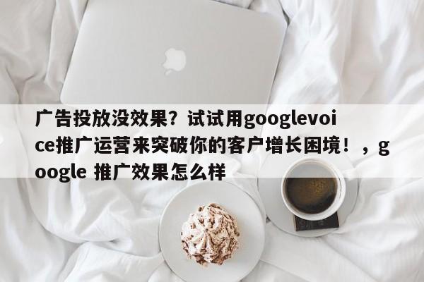 广告投放没效果？试试用googlevoice推广运营来突破你的客户增长困境！，google 推广效果怎么样