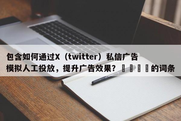 包含如何通过X（twitter）私信广告模拟人工投放，提升广告效果？📌的词条