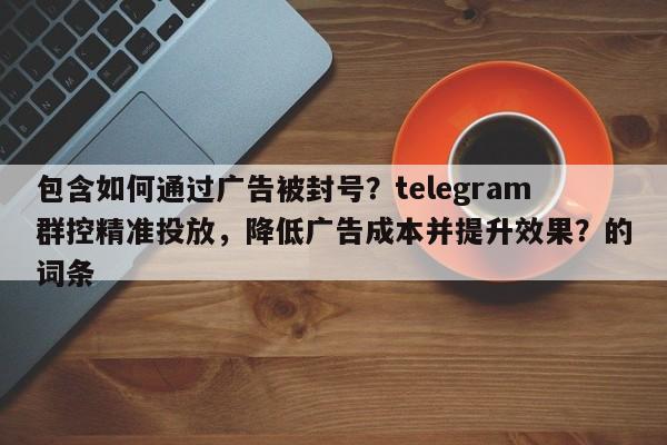 包含如何通过广告被封号？telegram群控精准投放，降低广告成本并提升效果？的词条