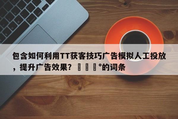 包含如何利用TT获客技巧广告模拟人工投放，提升广告效果？💰的词条
