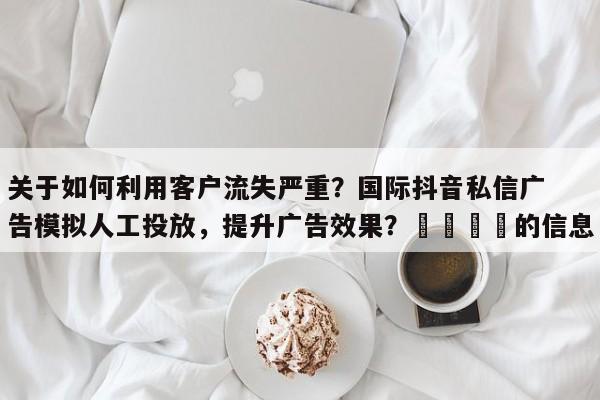 关于如何利用客户流失严重？国际抖音私信广告模拟人工投放，提升广告效果？📌的信息
