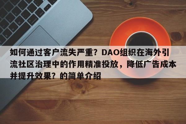 如何通过客户流失严重？DAO组织在海外引流社区治理中的作用精准投放，降低广告成本并提升效果？的简单介绍