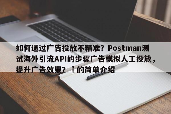 如何通过广告投放不精准？Postman测试海外引流API的步骤广告模拟人工投放，提升广告效果？⚡的简单介绍