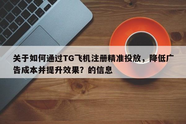 关于如何通过TG飞机注册精准投放，降低广告成本并提升效果？的信息