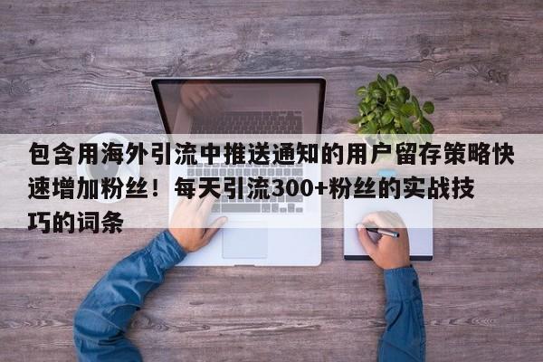 包含用海外引流中推送通知的用户留存策略快速增加粉丝！每天引流300+粉丝的实战技巧的词条