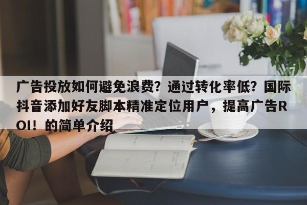广告投放如何避免浪费？通过转化率低？国际抖音添加好友脚本精准定位用户，提高广告ROI！的简单介绍