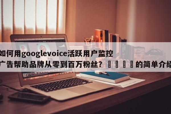 如何用googlevoice活跃用户监控广告帮助品牌从零到百万粉丝？📈的简单介绍