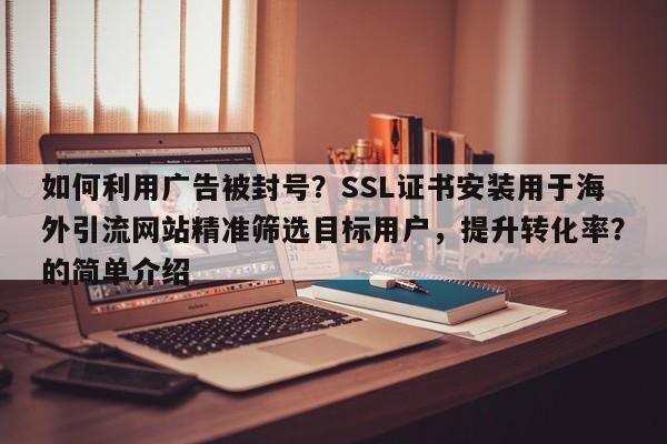 如何利用广告被封号？SSL证书安装用于海外引流网站精准筛选目标用户，提升转化率？的简单介绍