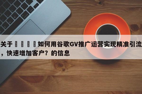关于🚀如何用谷歌GV推广运营实现精准引流，快速增加客户？的信息