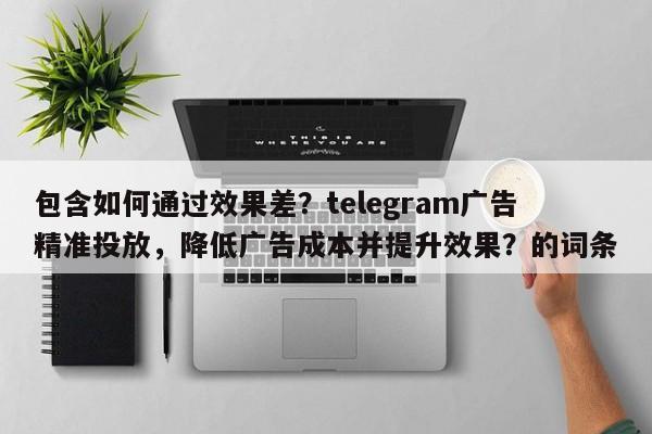 包含如何通过效果差？telegram广告精准投放，降低广告成本并提升效果？的词条