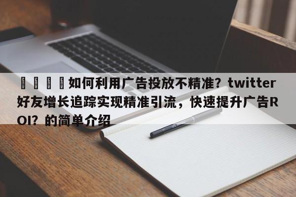 📣如何利用广告投放不精准？twitter好友增长追踪实现精准引流，快速提升广告ROI？的简单介绍