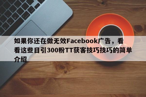 如果你还在做无效Facebook广告，看看这些日引300粉TT获客技巧技巧的简单介绍