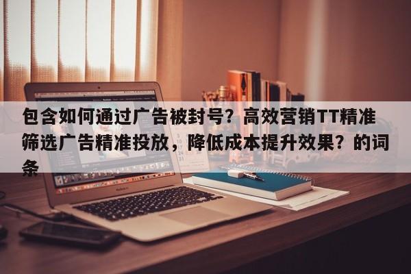 包含如何通过广告被封号？高效营销TT精准筛选广告精准投放，降低成本提升效果？的词条