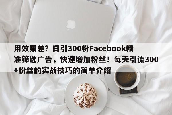 用效果差？日引300粉Facebook精准筛选广告，快速增加粉丝！每天引流300+粉丝的实战技巧的简单介绍