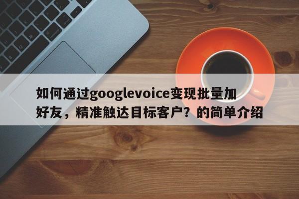 如何通过googlevoice变现批量加好友，精准触达目标客户？的简单介绍