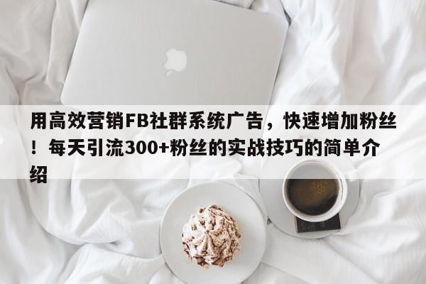 用高效营销FB社群系统广告，快速增加粉丝！每天引流300+粉丝的实战技巧的简单介绍