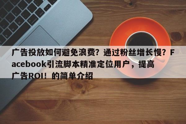 广告投放如何避免浪费？通过粉丝增长慢？Facebook引流脚本精准定位用户，提高广告ROI！的简单介绍