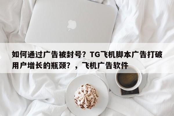 如何通过广告被封号？TG飞机脚本广告打破用户增长的瓶颈？，飞机广告软件