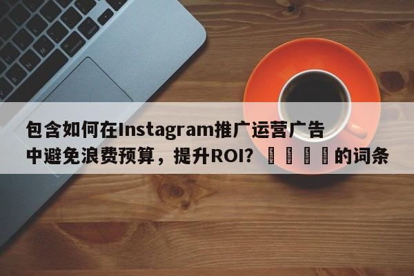 包含如何在Instagram推广运营广告中避免浪费预算，提升ROI？💡的词条