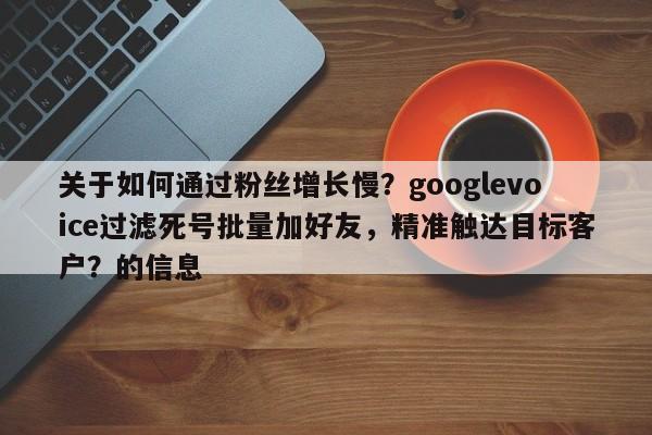 关于如何通过粉丝增长慢？googlevoice过滤死号批量加好友，精准触达目标客户？的信息