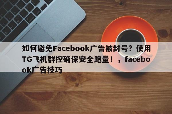如何避免Facebook广告被封号？使用TG飞机群控确保安全跑量！，facebook广告技巧