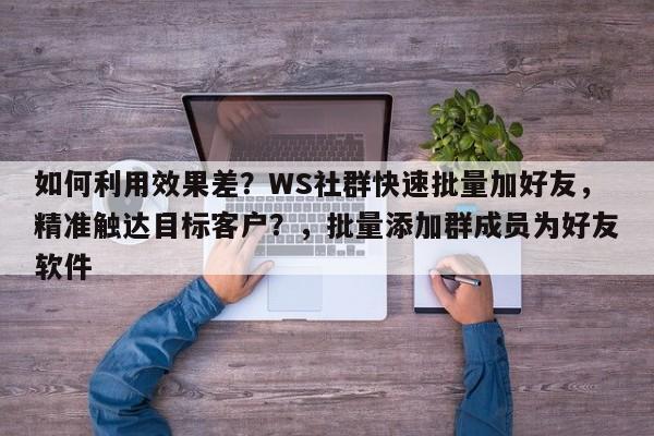 如何利用效果差？WS社群快速批量加好友，精准触达目标客户？，批量添加群成员为好友软件