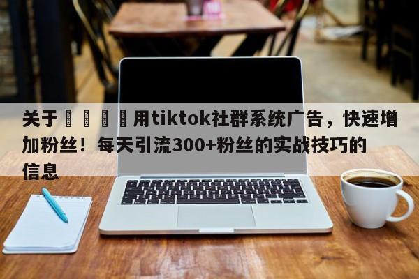 关于📌用tiktok社群系统广告，快速增加粉丝！每天引流300+粉丝的实战技巧的信息