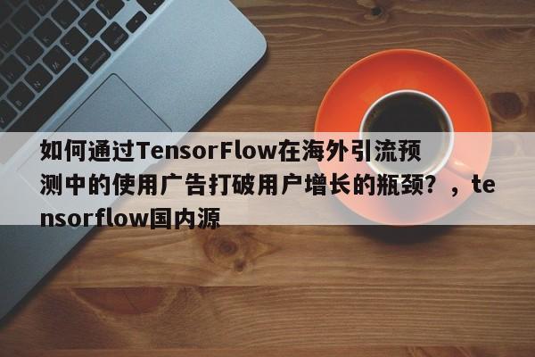 如何通过TensorFlow在海外引流预测中的使用广告打破用户增长的瓶颈？，tensorflow国内源