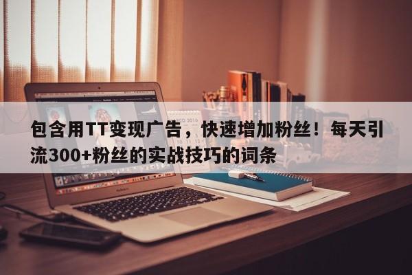 包含用TT变现广告，快速增加粉丝！每天引流300+粉丝的实战技巧的词条