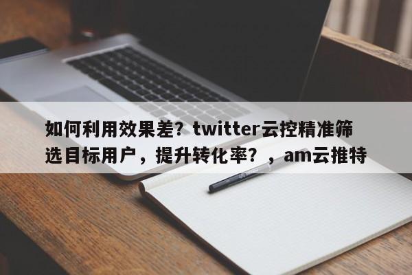 如何利用效果差？twitter云控精准筛选目标用户，提升转化率？，am云推特