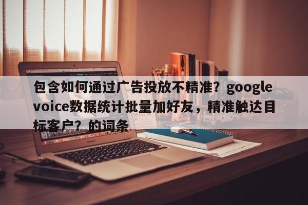 包含如何通过广告投放不精准？googlevoice数据统计批量加好友，精准触达目标客户？的词条