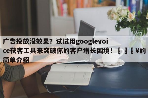 广告投放没效果？试试用googlevoice获客工具来突破你的客户增长困境！💥的简单介绍