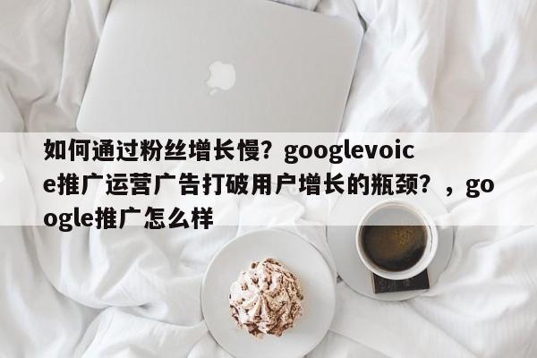 如何通过粉丝增长慢？googlevoice推广运营广告打破用户增长的瓶颈？，google推广怎么样