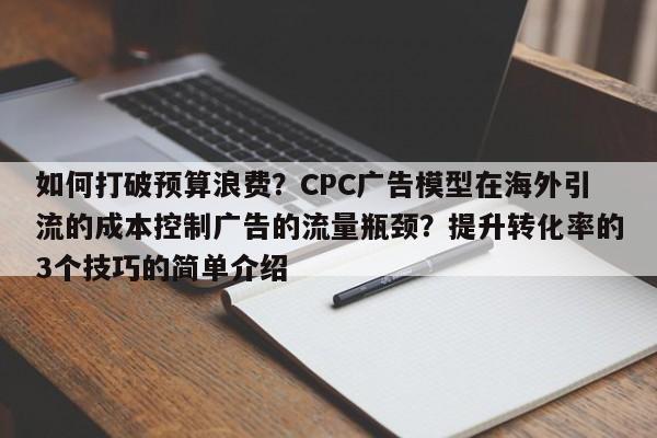 如何打破预算浪费?CPC广告模型在海外引流的成本控制广告的流量瓶颈?提升转化率的3个技巧的简单介绍