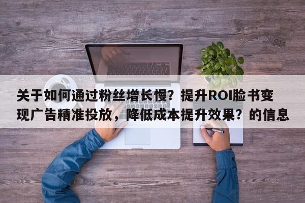 关于如何通过粉丝增长慢？提升ROI脸书变现广告精准投放，降低成本提升效果？的信息