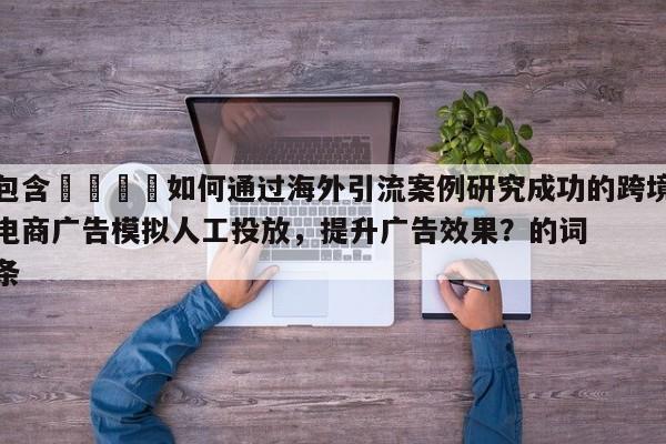 包含📈如何通过海外引流案例研究成功的跨境电商广告模拟人工投放,提升广告效果?的词条