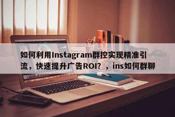 如何利用Instagram群控实现精准引流，快速提升广告ROI？，ins如何群聊