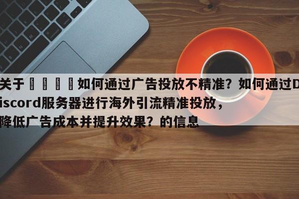 关于🎯如何通过广告投放不精准？如何通过Discord服务器进行海外引流精准投放，降低广告成本并提升效果？的信息