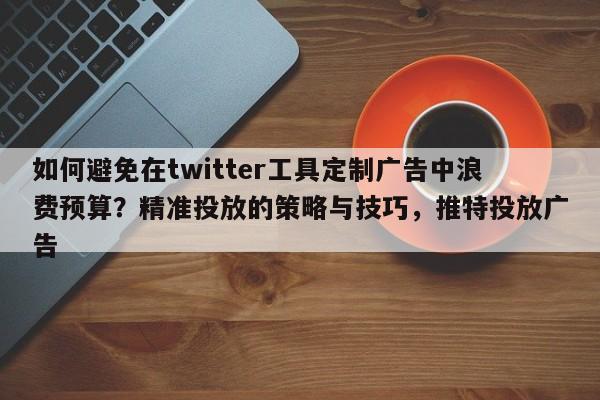 如何避免在twitter工具定制广告中浪费预算?精准投放的策略与技巧,推特投放广告