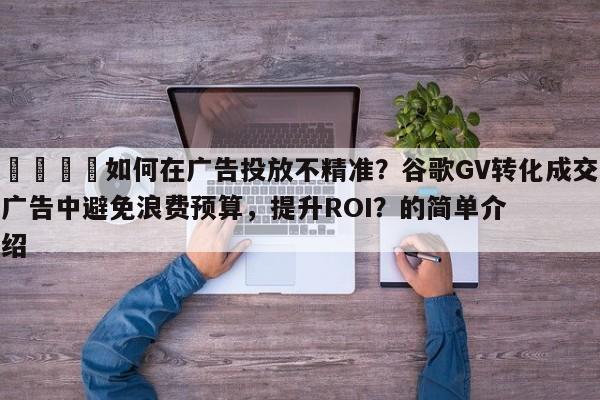 🚀如何在广告投放不精准？谷歌GV转化成交广告中避免浪费预算，提升ROI？的简单介绍
