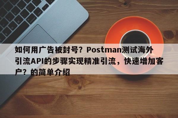 如何用广告被封号？Postman测试海外引流API的步骤实现精准引流，快速增加客户？的简单介绍