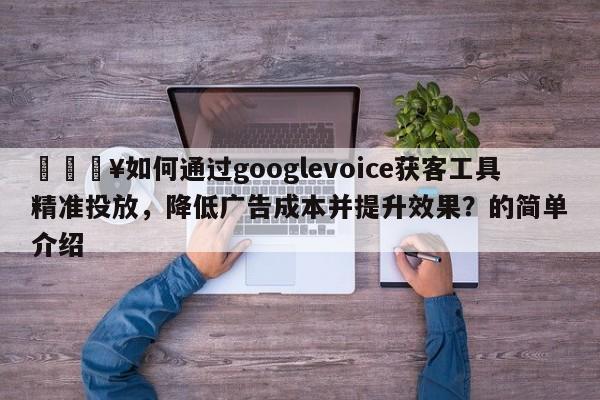 💥如何通过googlevoice获客工具精准投放，降低广告成本并提升效果？的简单介绍
