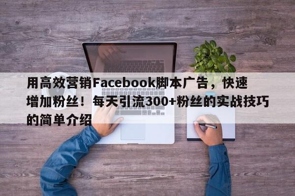 用高效营销Facebook脚本广告，快速增加粉丝！每天引流300+粉丝的实战技巧的简单介绍