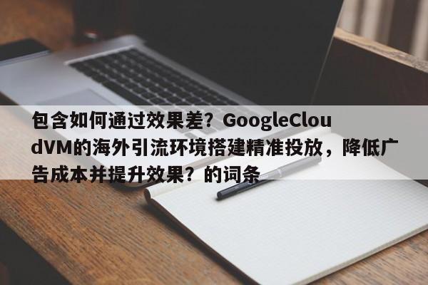 包含如何通过效果差?GoogleCloudVM的海外引流环境搭建精准投放,降低广告成本并提升效果?的词条