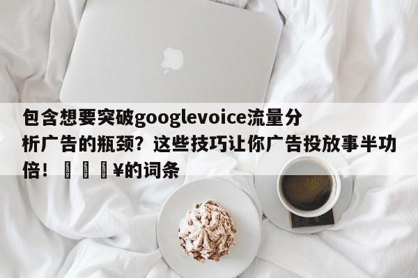 包含想要突破googlevoice流量分析广告的瓶颈？这些技巧让你广告投放事半功倍！🔥的词条