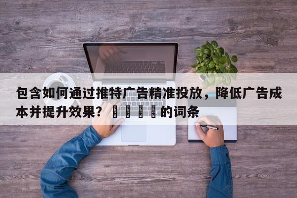 包含如何通过推特广告精准投放，降低广告成本并提升效果？📌的词条
