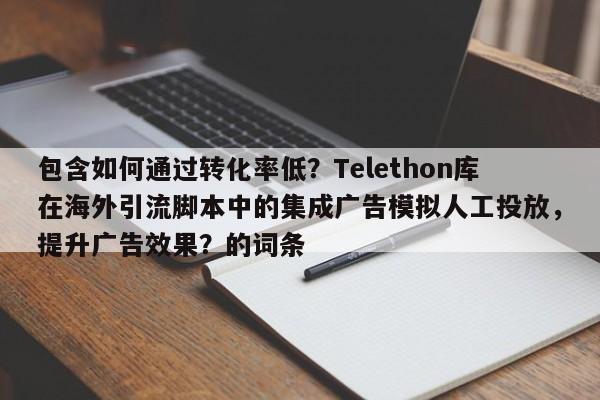 包含如何通过转化率低？Telethon库在海外引流脚本中的集成广告模拟人工投放，提升广告效果？的词条