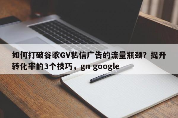 如何打破谷歌GV私信广告的流量瓶颈？提升转化率的3个技巧，gn google