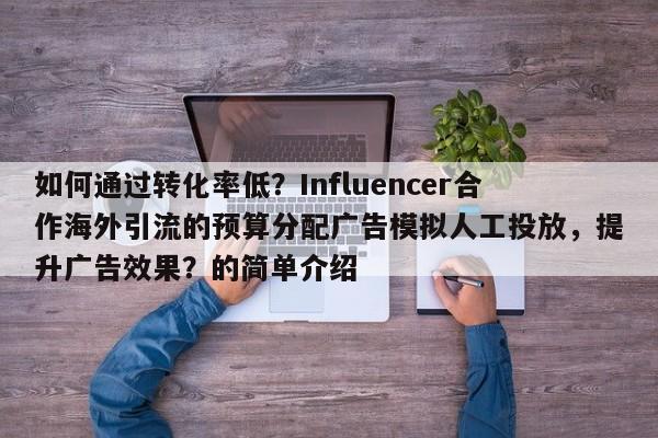 如何通过转化率低？Influencer合作海外引流的预算分配广告模拟人工投放，提升广告效果？的简单介绍
