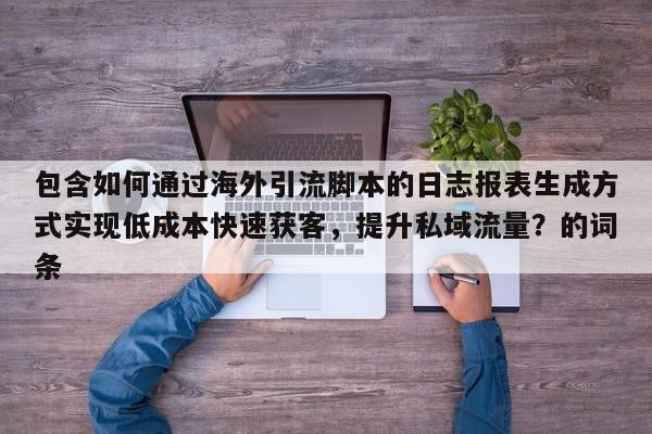 包含如何通过海外引流脚本的日志报表生成方式实现低成本快速获客，提升私域流量？的词条
